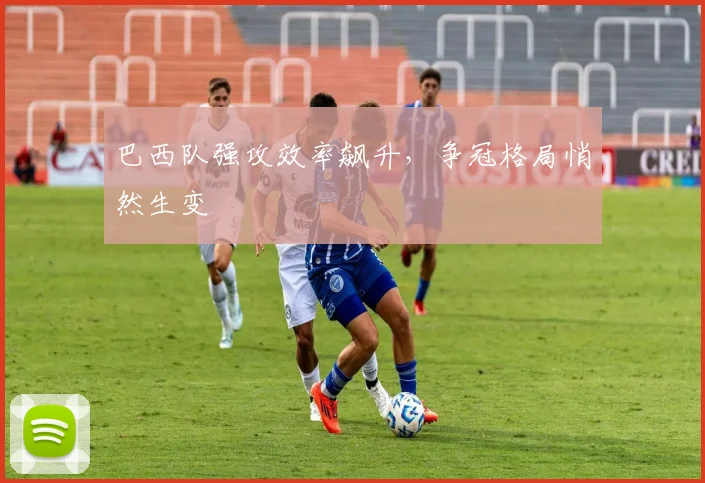 巴西队强攻效率飙升，争冠格局悄然生变