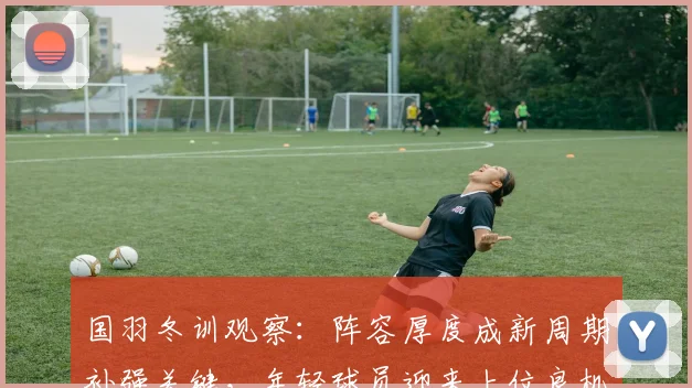国羽冬训观察：阵容厚度成新周期补强关键，年轻球员迎来上位良机