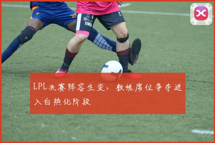 LPL决赛阵容生变，教练席位争夺进入白热化阶段