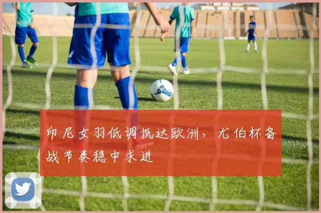印尼女羽低调抵达欧洲，尤伯杯备战节奏稳中求进