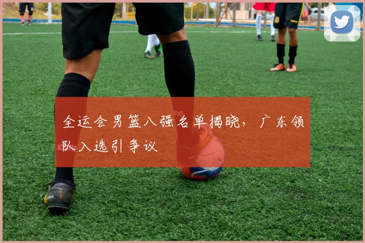 全运会男篮八强名单揭晓，广东领队入选引争议