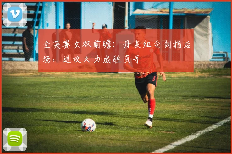 全英赛女双前瞻：丹麦组合剑指后场，进攻火力成胜负手