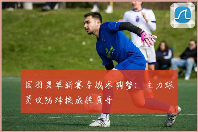 国羽男单新赛季战术调整：主力球员攻防转换成胜负手