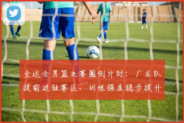 全运会男篮决赛圈倒计时：广东队提前进驻赛区，训练强度稳步提升