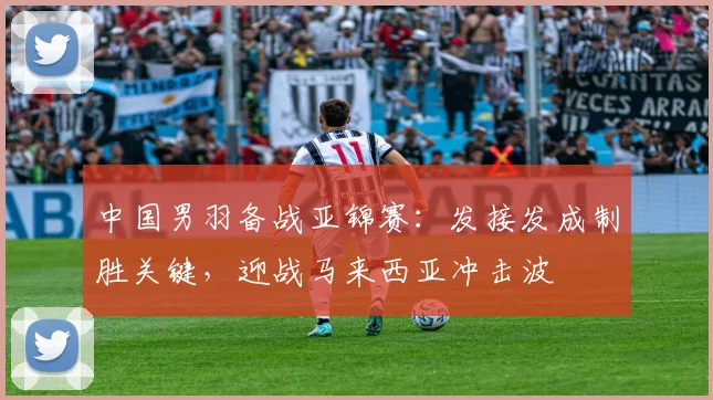 中国男羽备战亚锦赛：发接发成制胜关键，迎战马来西亚冲击波