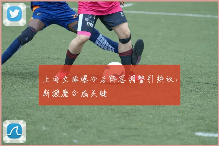 上海女排爆冷后阵容调整引热议，新援磨合成关键
