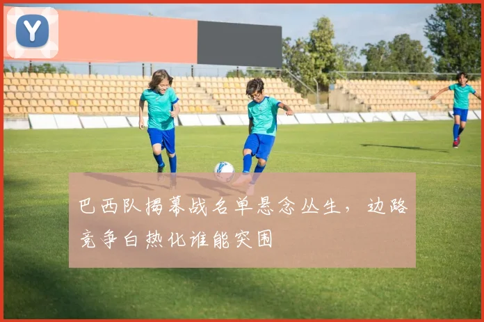 巴西队揭幕战名单悬念丛生，边路竞争白热化谁能突围