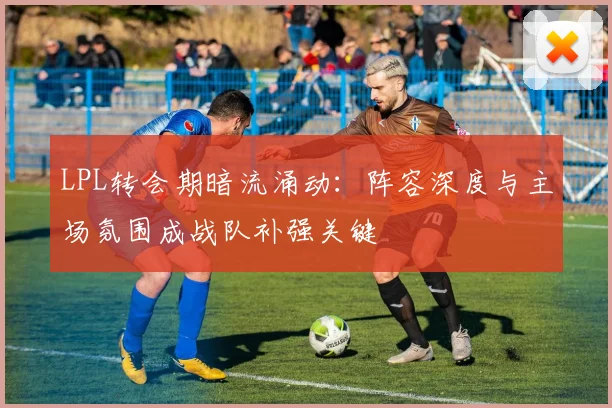 LPL转会期暗流涌动：阵容深度与主场氛围成战队补强关键