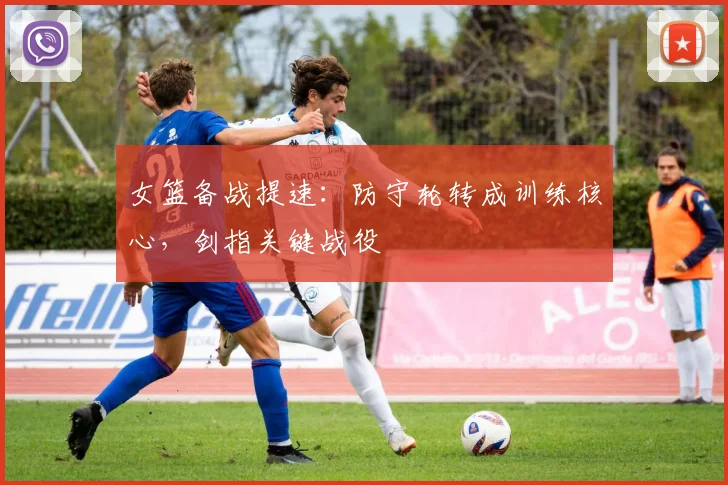 女篮备战提速：防守轮转成训练核心，剑指关键战役