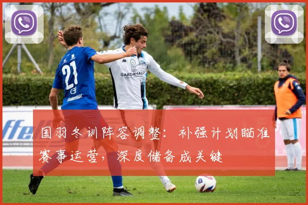 国羽冬训阵容调整：补强计划瞄准赛事运营，深度储备成关键