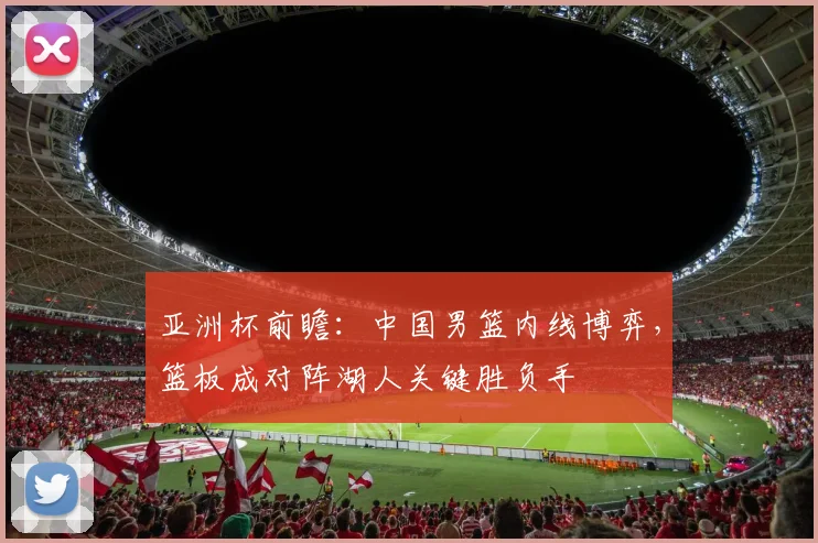 亚洲杯前瞻：中国男篮内线博弈，篮板成对阵湖人关键胜负手