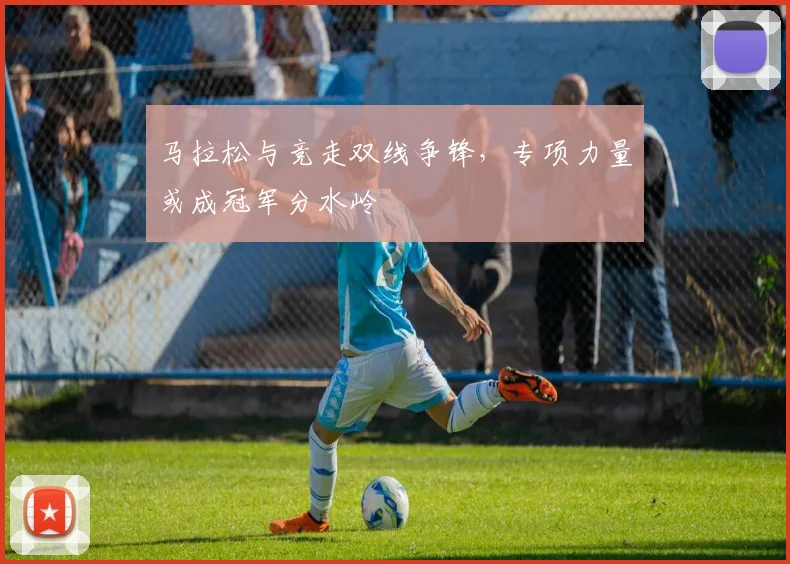 马拉松与竞走双线争锋，专项力量或成冠军分水岭