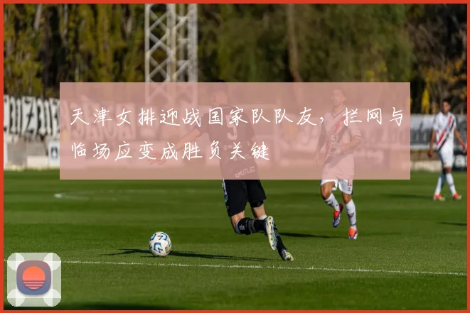 天津女排迎战国家队队友，拦网与临场应变成胜负关键