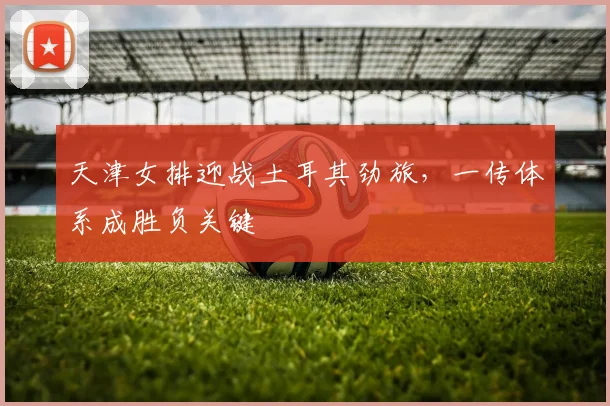 天津女排迎战土耳其劲旅，一传体系成胜负关键