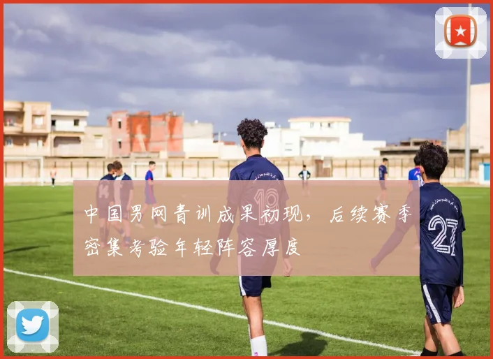 中国男网青训成果初现，后续赛季密集考验年轻阵容厚度