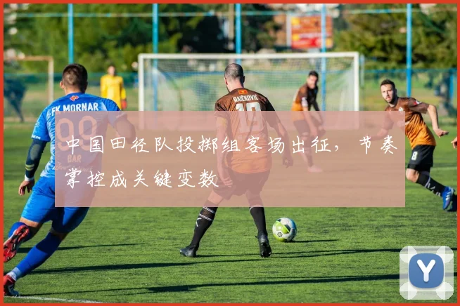 中国田径队投掷组客场出征，节奏掌控成关键变数