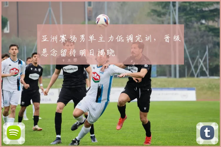 亚洲赛场男单主力低调完训，晋级悬念留待明日揭晓