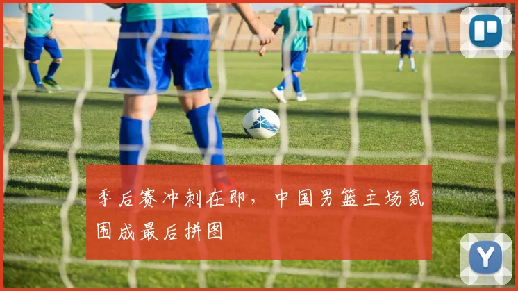 季后赛冲刺在即，中国男篮主场氛围成最后拼图