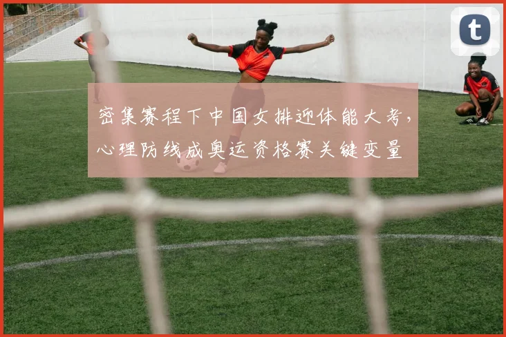 密集赛程下中国女排迎体能大考，心理防线成奥运资格赛关键变量