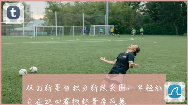 双打新星借积分新政突围，年轻组合在巡回赛掀起青春风暴