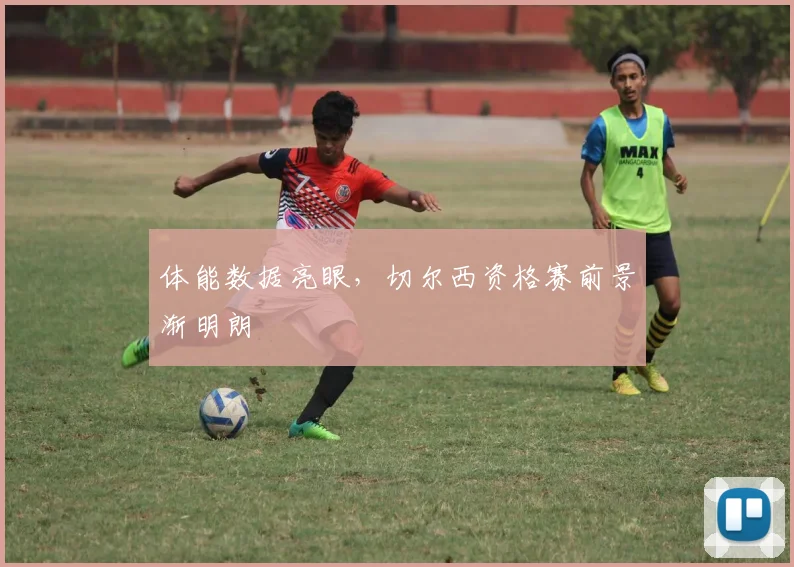 体能数据亮眼，切尔西资格赛前景渐明朗