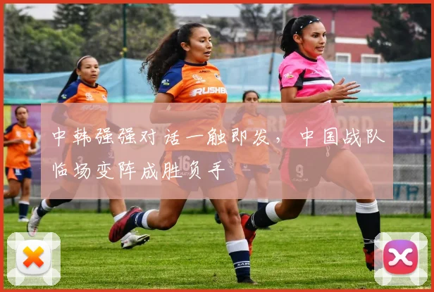 中韩强强对话一触即发，中国战队临场变阵成胜负手