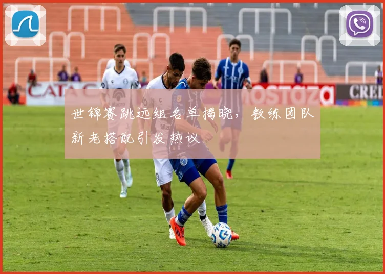 世锦赛跳远组名单揭晓，教练团队新老搭配引发热议