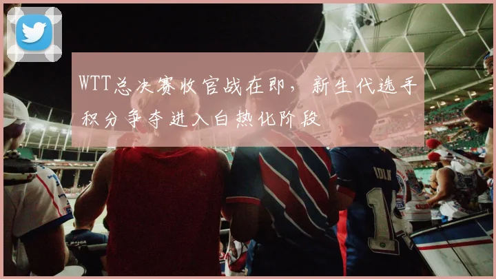 WTT总决赛收官战在即，新生代选手积分争夺进入白热化阶段