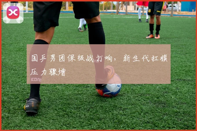国乒男团保级战打响，新生代扛旗压力骤增