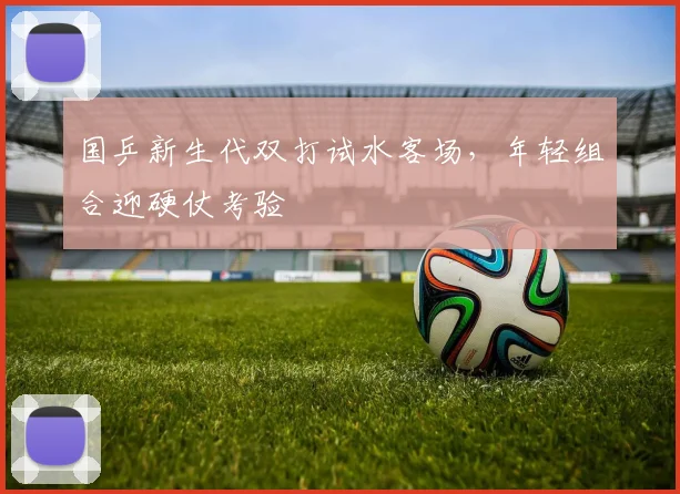 国乒新生代双打试水客场，年轻组合迎硬仗考验