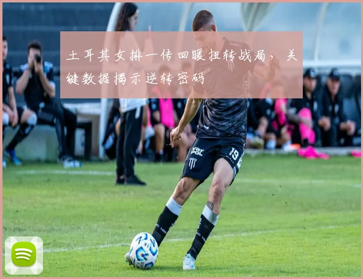 土耳其女排一传回暖扭转战局，关键数据揭示逆转密码