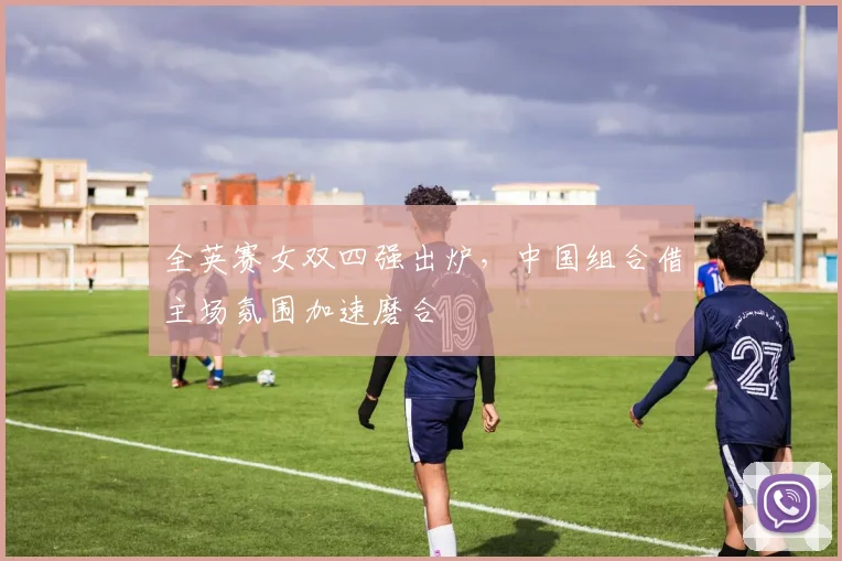 全英赛女双四强出炉，中国组合借主场氛围加速磨合