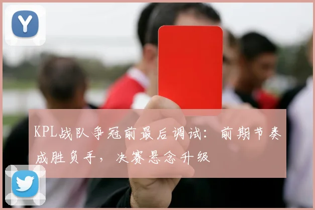 KPL战队争冠前最后调试：前期节奏成胜负手，决赛悬念升级