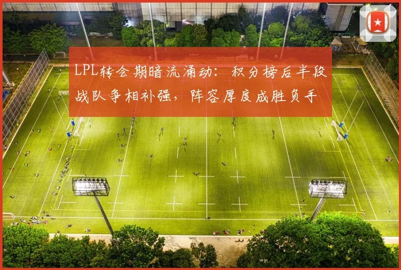 LPL转会期暗流涌动：积分榜后半段战队争相补强，阵容厚度成胜负手