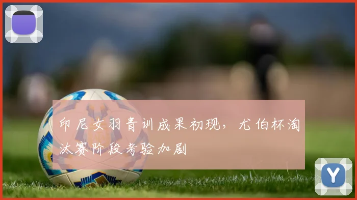 印尼女羽青训成果初现，尤伯杯淘汰赛阶段考验加剧