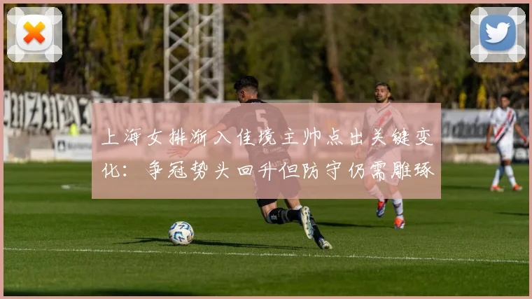 上海女排渐入佳境主帅点出关键变化：争冠势头回升但防守仍需雕琢