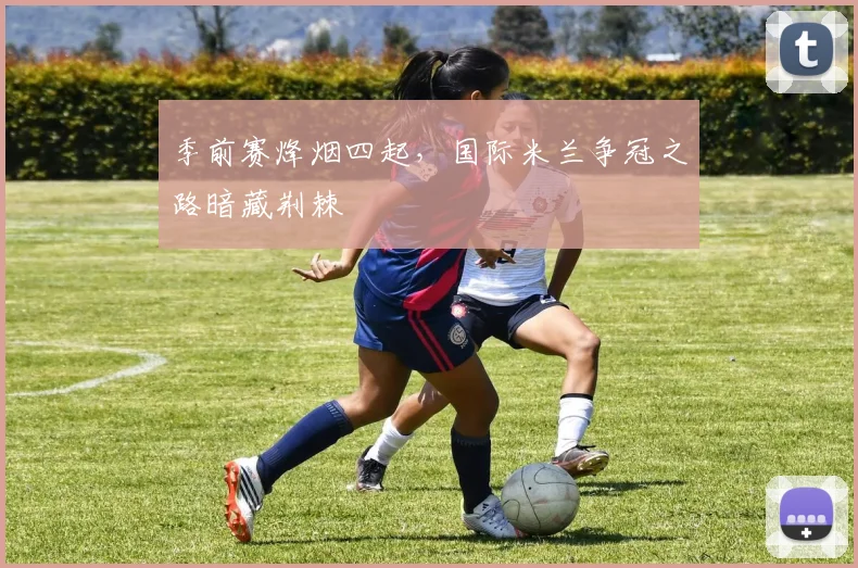 季前赛烽烟四起，国际米兰争冠之路暗藏荆棘