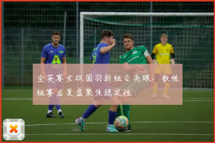 全英赛女双国羽新组合亮眼，教练组赛后复盘聚焦稳定性