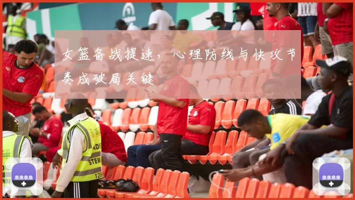 女篮备战提速，心理防线与快攻节奏成破局关键