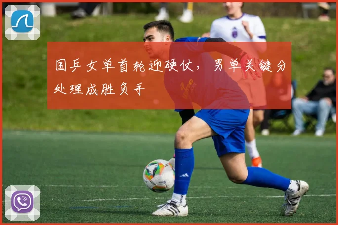 国乒女单首轮迎硬仗，男单关键分处理成胜负手