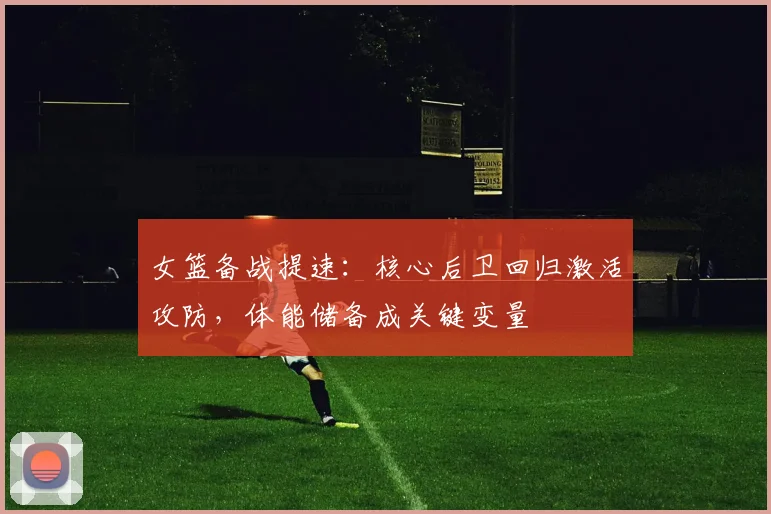 女篮备战提速：核心后卫回归激活攻防，体能储备成关键变量