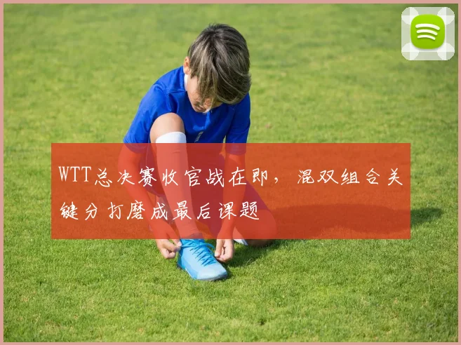 WTT总决赛收官战在即，混双组合关键分打磨成最后课题