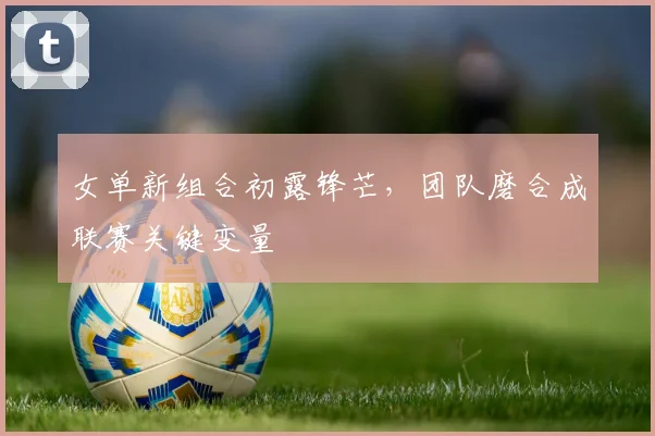 女单新组合初露锋芒，团队磨合成联赛关键变量
