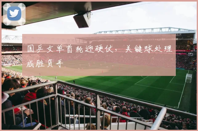 国乒女单首轮迎硬仗，关键球处理成胜负手