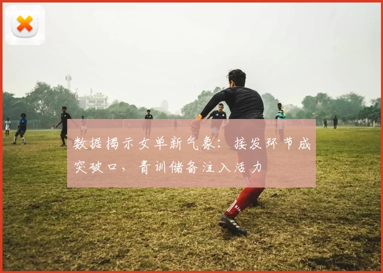 数据揭示女单新气象：接发环节成突破口，青训储备注入活力