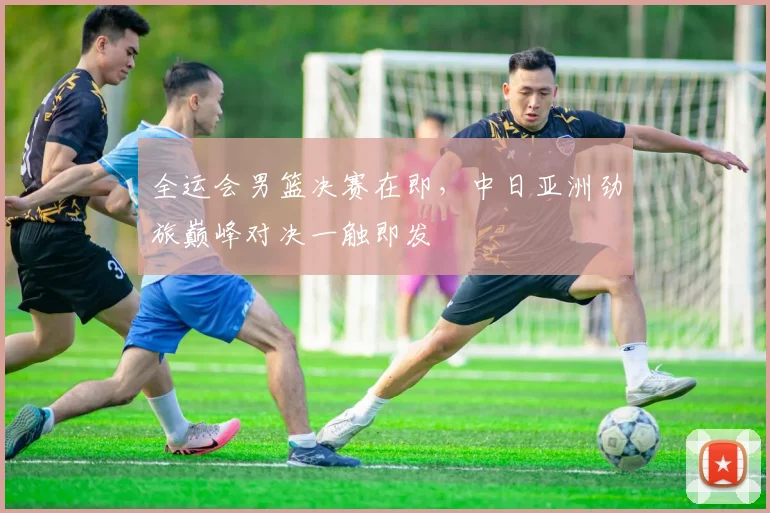 全运会男篮决赛在即，中日亚洲劲旅巅峰对决一触即发