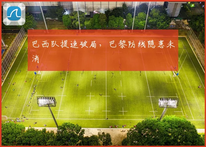 巴西队提速破局，巴黎防线隐患未消