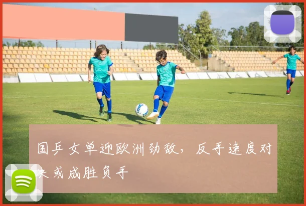 国乒女单迎欧洲劲敌，反手速度对决或成胜负手
