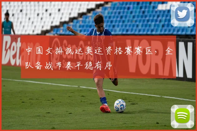 中国女排抵达奥运资格赛赛区，全队备战节奏平稳有序