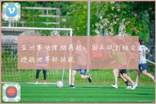 亚洲赛场烽烟再起，国乒双打组合迎战世界杯劲敌